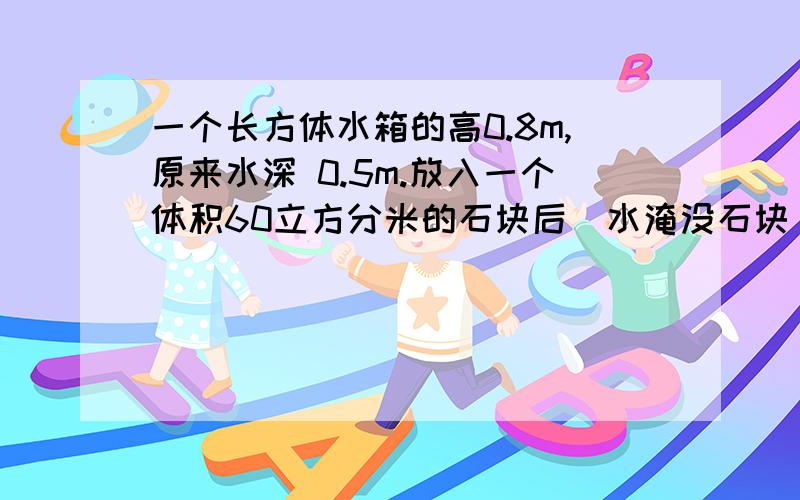 一个长方体水箱的高0.8m,原来水深 0.5m.放入一个体积60立方分米的石块后（水淹没石块）,水深0.54m.这个水箱共能存水多少立方米?