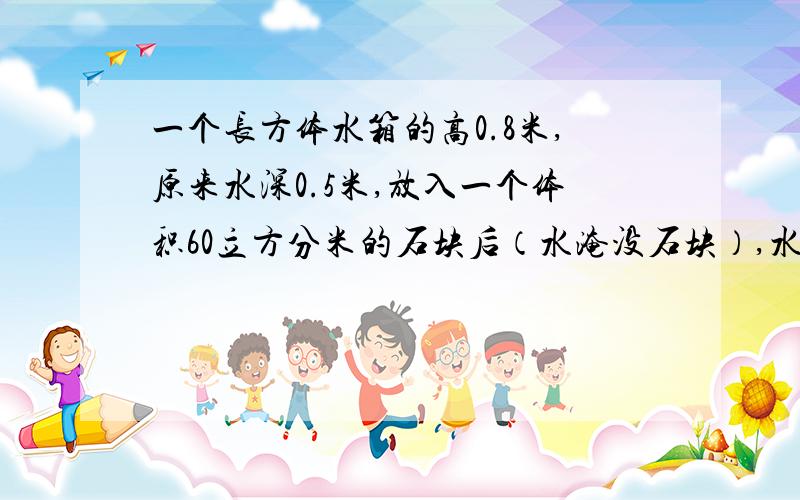 一个长方体水箱的高0.8米,原来水深0.5米,放入一个体积60立方分米的石块后（水淹没石块）,水深0.54米,一个长方体水箱的高0.8米，原来水深0.5米，放入一个体积60立方分米的石块后（水淹没石
