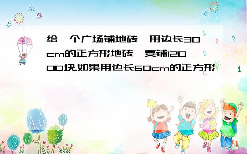 给一个广场铺地砖,用边长30cm的正方形地砖,要铺12000块.如果用边长60cm的正方形