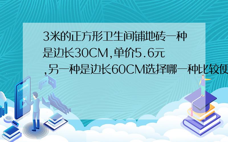 3米的正方形卫生间铺地砖一种是边长30CM,单价5.6元,另一种是边长60CM选择哪一种比较便宜,便宜多少?小东家准备给边长为3米的正方形卫生间铺地砖,现有两种地砖：一种是边长30CM,单价5.6元,另