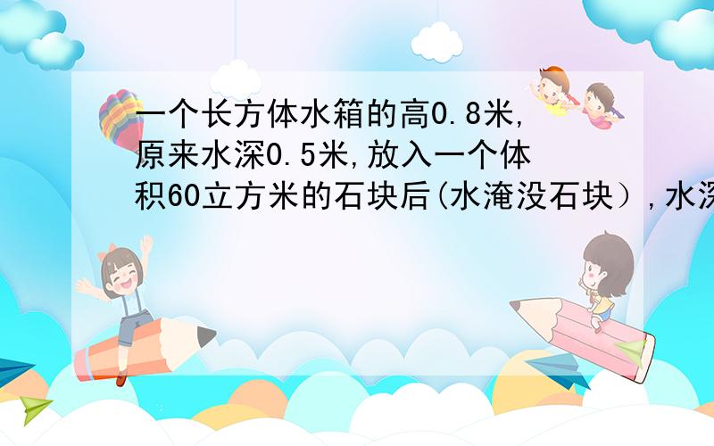 一个长方体水箱的高0.8米,原来水深0.5米,放入一个体积60立方米的石块后(水淹没石块）,水深0.54米,一个长方体水箱的高0.8米,原来水深0.5米,放入一个体积60立方米的石块后（水淹没石块）,水深