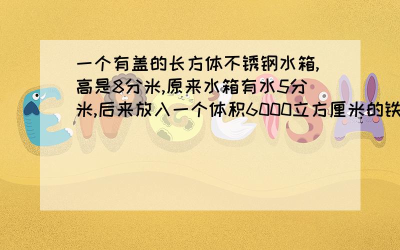 一个有盖的长方体不锈钢水箱,高是8分米,原来水箱有水5分米,后来放入一个体积6000立方厘米的铁块后铁块被水淹没,水深5.4分米,这个水箱一共能存水多少立方分米