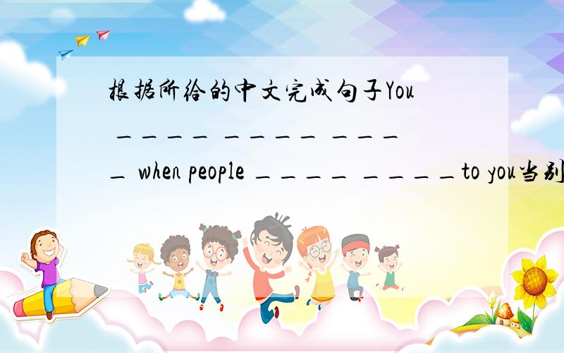 根据所给的中文完成句子You ____ ____ ____ when people ____ ____to you当别人对你说话时,你应该认真听. 我知道前面应填 should listen carefully  可后边怎么填