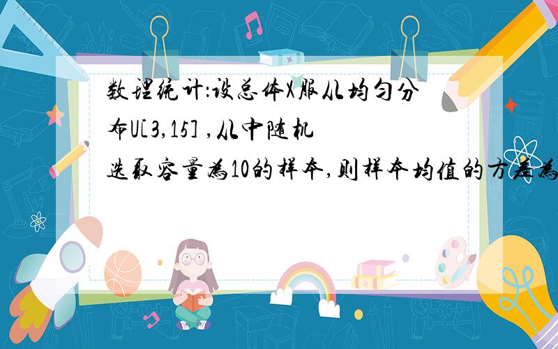 数理统计：设总体X服从均匀分布U[3,15] ,从中随机选取容量为10的样本,则样本均值的方差为总体方差=(b-a)^2/12=(15-3)^2/12=12那样本均值的方差怎么算?是根据哪个公式?2