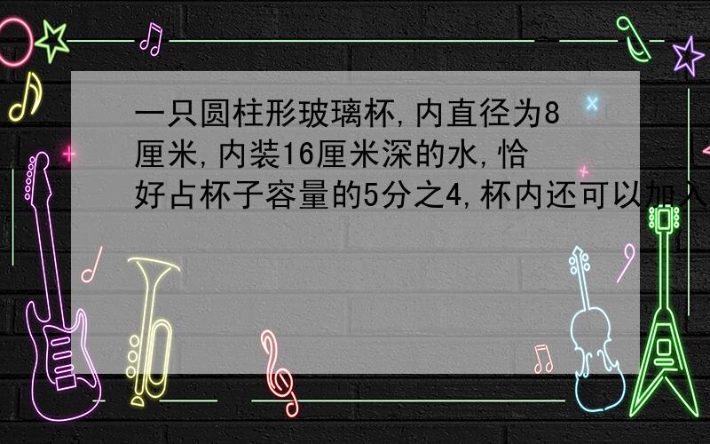 一只圆柱形玻璃杯,内直径为8厘米,内装16厘米深的水,恰好占杯子容量的5分之4,杯内还可以加入多少毫升的水?