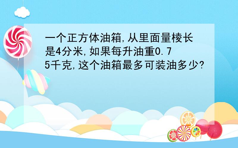 一个正方体油箱,从里面量棱长是4分米,如果每升油重0.75千克,这个油箱最多可装油多少?