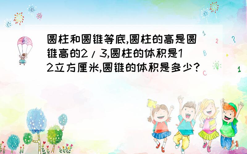 圆柱和圆锥等底,圆柱的高是圆锥高的2/3,圆柱的体积是12立方厘米,圆锥的体积是多少?