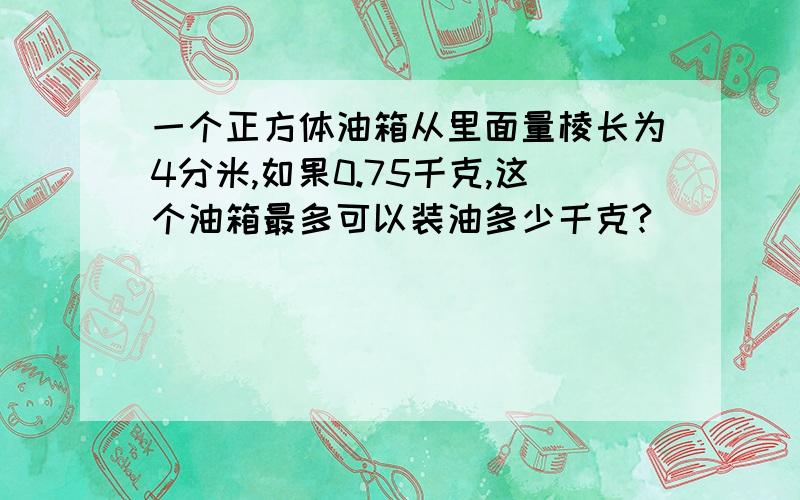 一个正方体油箱从里面量棱长为4分米,如果0.75千克,这个油箱最多可以装油多少千克?