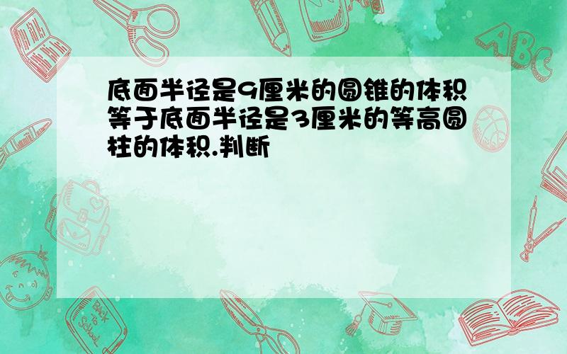 底面半径是9厘米的圆锥的体积等于底面半径是3厘米的等高圆柱的体积.判断