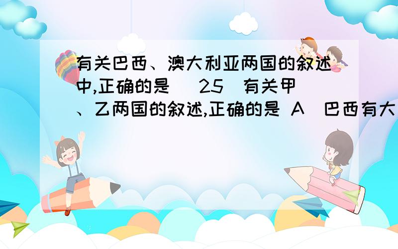 有关巴西、澳大利亚两国的叙述中,正确的是（ 25．有关甲、乙两国的叙述,正确的是 A．巴西有大片原始森林,自然生态保护最好 B．澳大利亚国四面环海,气候温暖湿润 C．巴西主体地处南半球