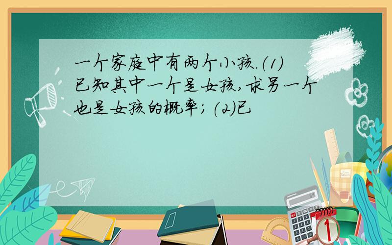 一个家庭中有两个小孩.（1）已知其中一个是女孩,求另一个也是女孩的概率;(2)已