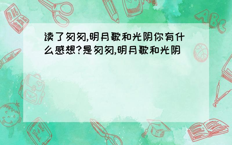 读了匆匆,明月歌和光阴你有什么感想?是匆匆,明月歌和光阴