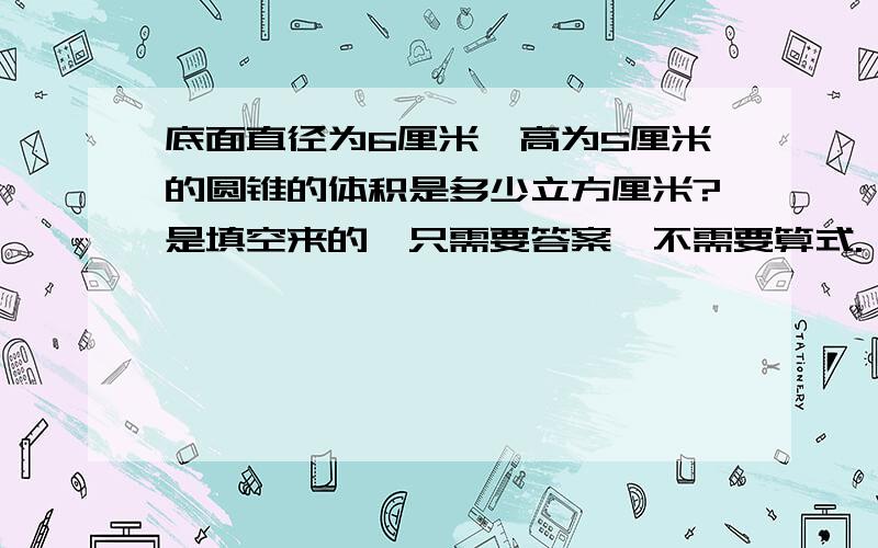 底面直径为6厘米,高为5厘米的圆锥的体积是多少立方厘米?是填空来的,只需要答案,不需要算式.