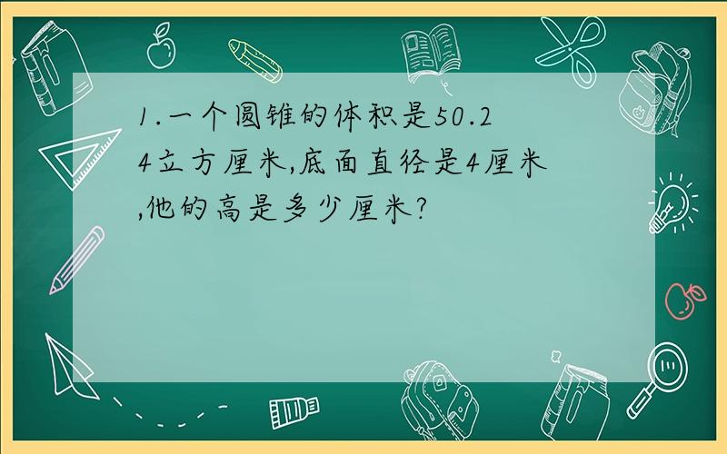 1.一个圆锥的体积是50.24立方厘米,底面直径是4厘米,他的高是多少厘米?