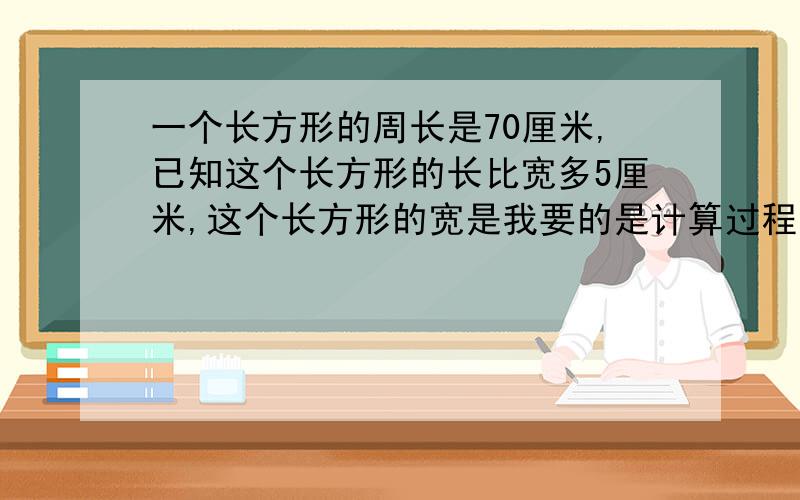 一个长方形的周长是70厘米,已知这个长方形的长比宽多5厘米,这个长方形的宽是我要的是计算过程