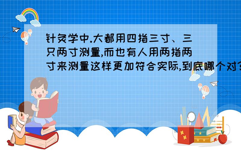 针灸学中.大都用四指三寸、三只两寸测量,而也有人用两指两寸来测量这样更加符合实际,到底哪个对?