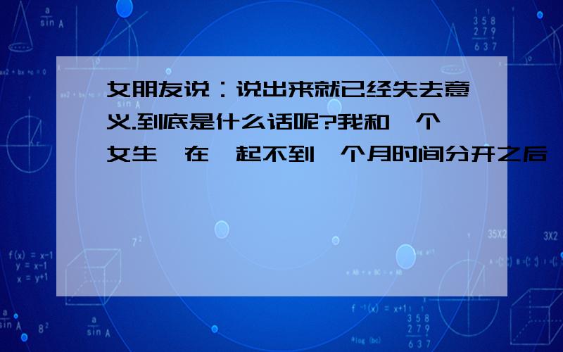 女朋友说：说出来就已经失去意义.到底是什么话呢?我和一个女生,在一起不到一个月时间分开之后,我努力挽回了成为知己,但不是情侣.一次聊天中,她说自己没资面对我,还说：“我会不想见