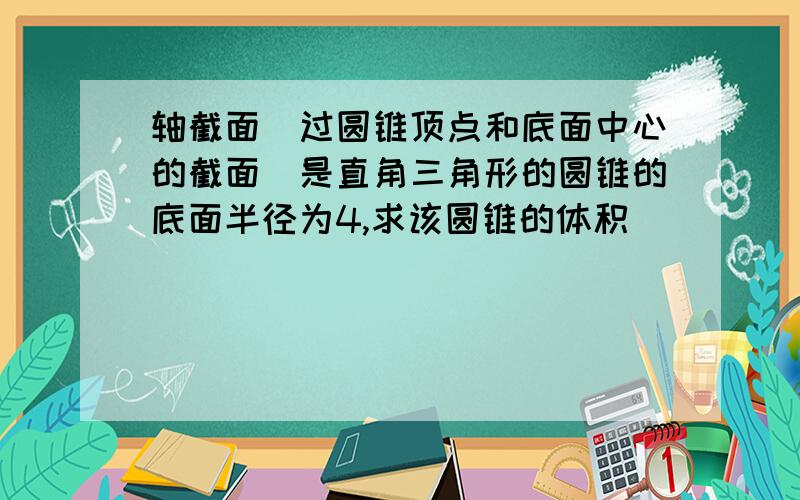 轴截面（过圆锥顶点和底面中心的截面）是直角三角形的圆锥的底面半径为4,求该圆锥的体积