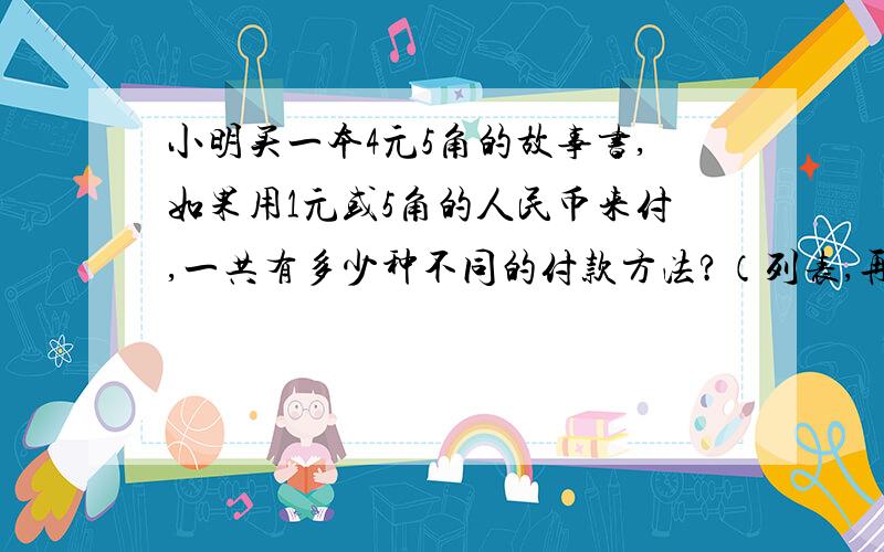 小明买一本4元5角的故事书,如果用1元或5角的人民币来付,一共有多少种不同的付款方法?（列表,再作答）