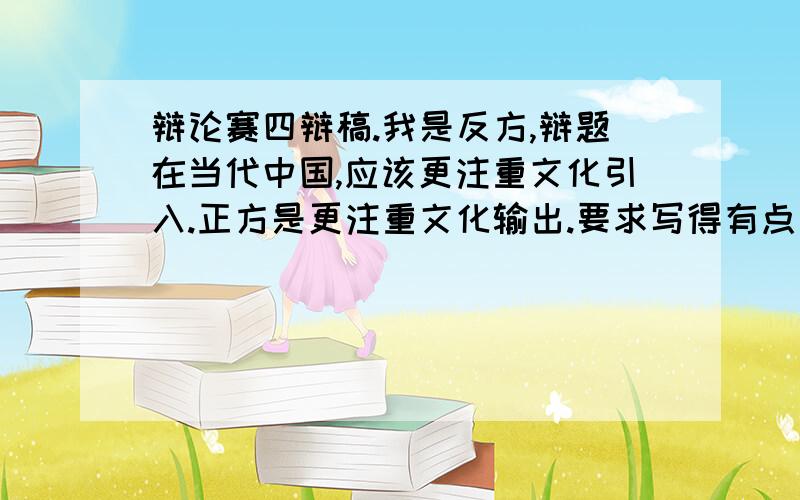 辩论赛四辩稿.我是反方,辩题在当代中国,应该更注重文化引入.正方是更注重文化输出.要求写得有点文采,论据充分.另当代是建国后啊!星期天就开赛了!大概要念4分钟左右啊,如果可以帮忙想