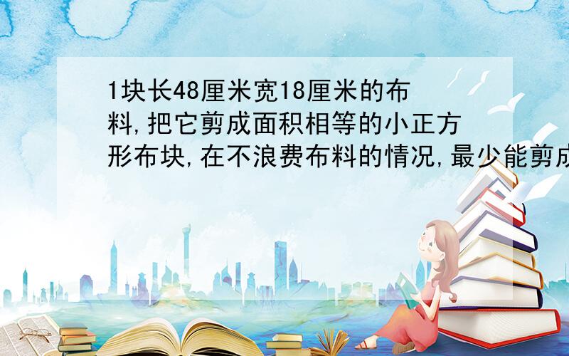 1块长48厘米宽18厘米的布料,把它剪成面积相等的小正方形布块,在不浪费布料的情况,最少能剪成几块布块?这题应用题列式并计算还要写答句,答案必须正确哦!速度!小学5年级数学题,要列算式