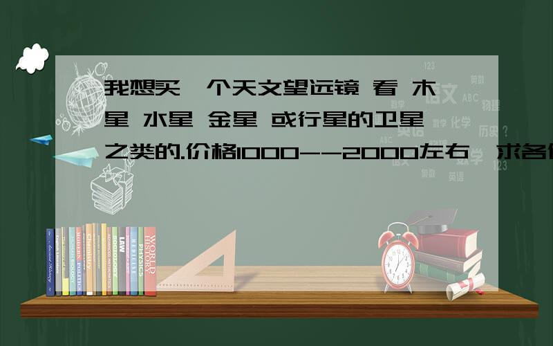 我想买一个天文望远镜 看 木星 水星 金星 或行星的卫星之类的.价格1000--2000左右,求各位达人推荐一个