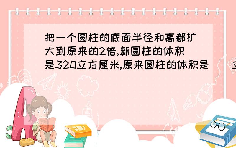 把一个圆柱的底面半径和高都扩大到原来的2倍,新圆柱的体积是320立方厘米,原来圆柱的体积是（）立方厘米