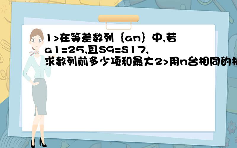 1>在等差数列｛an｝中,若a1=25,且S9=S17,求数列前多少项和最大2>用n台相同的机器加工一批零件,若同时投入工作,完成这批零件需要24小时,若把这台机器间隔相等时间依次投入工作;每台机器投入