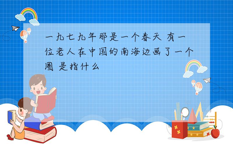 一九七九年那是一个春天 有一位老人在中国的南海边画了一个圈 是指什么