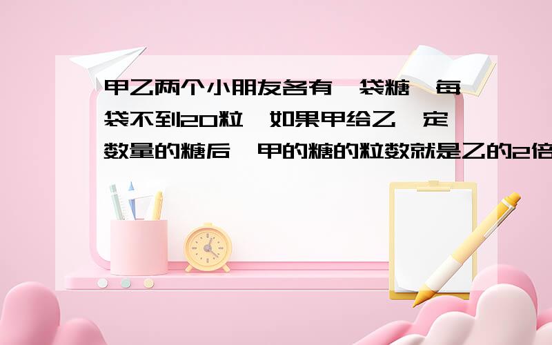 甲乙两个小朋友各有一袋糖,每袋不到20粒,如果甲给乙一定数量的糖后,甲的糖的粒数就是乙的2倍,如果乙给甲同样的数量的糖后,甲的糖的粒数就是乙的3倍,甲乙俩小朋友共有多少颗糖