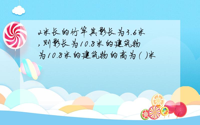 2米长的竹竿其影长为3.6米,则影长为10.8米的建筑物为10.8米的建筑物的高为（ ）米