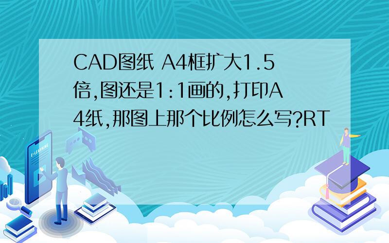 CAD图纸 A4框扩大1.5倍,图还是1:1画的,打印A4纸,那图上那个比例怎么写?RT