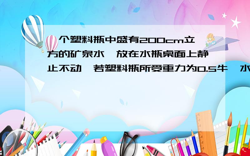 一个塑料瓶中盛有200cm立方的矿泉水,放在水瓶桌面上静止不动,若塑料瓶所受重力为0.5牛,水的密度为1.0*10三次方kg每立方米(取g=10n每kg)求瓶中水的质量和水瓶对桌面的压力是多少n 需要带公式