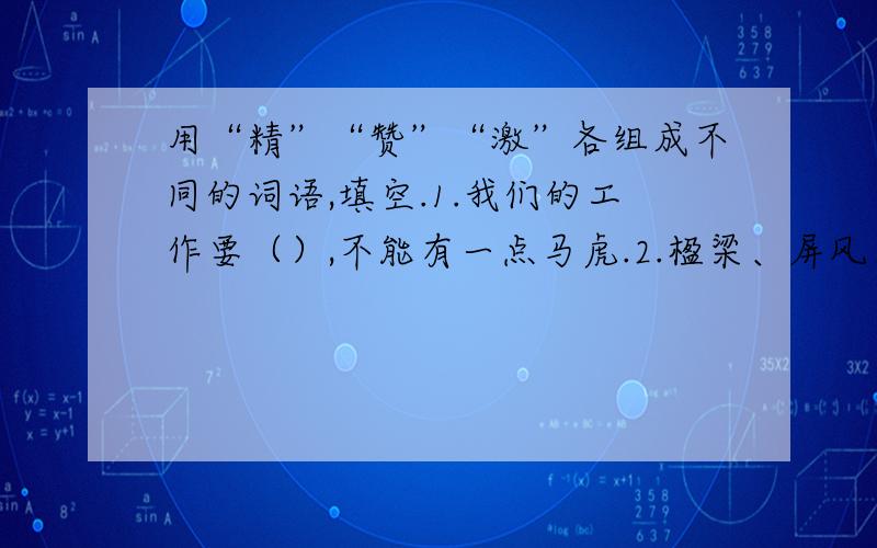 用“精”“赞”“激”各组成不同的词语,填空.1.我们的工作要（）,不能有一点马虎.2.楹梁、屏风、门窗上都刻着（）的花纹.3.老师和同学们都（）李强的毛笔字写得好.4.在赛诗会上,同学们