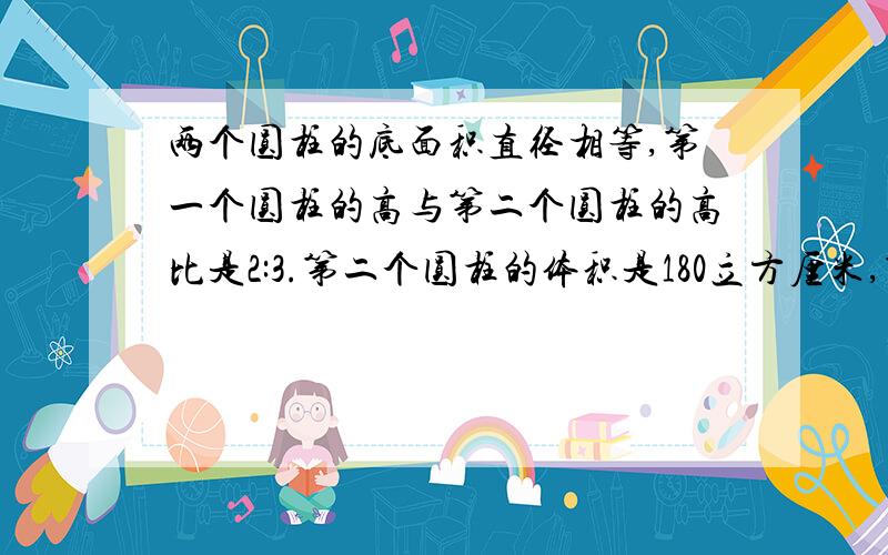 两个圆柱的底面积直径相等,第一个圆柱的高与第二个圆柱的高比是2:3.第二个圆柱的体积是180立方厘米,第一个圆柱的体积是（?）立方厘米.