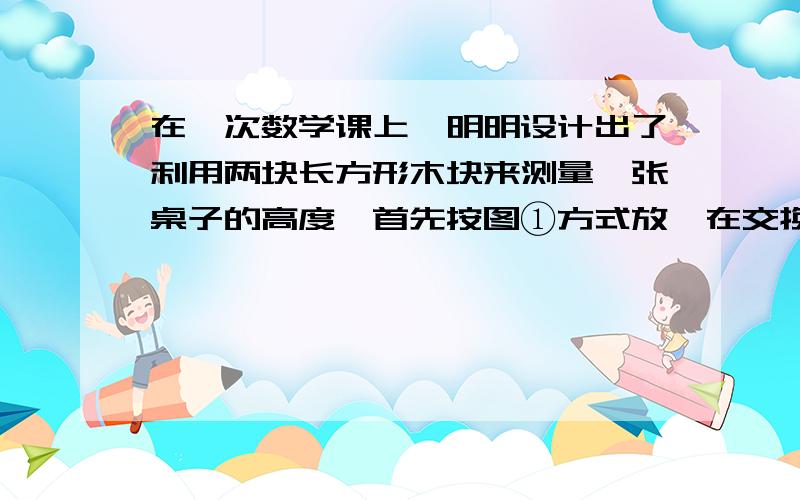 在一次数学课上,明明设计出了利用两块长方形木块来测量一张桌子的高度,首先按图①方式放,在交换两木块位置,按图②方式放置,测量的数据如图所示,明明根据测得数据算出了肘子的高度为