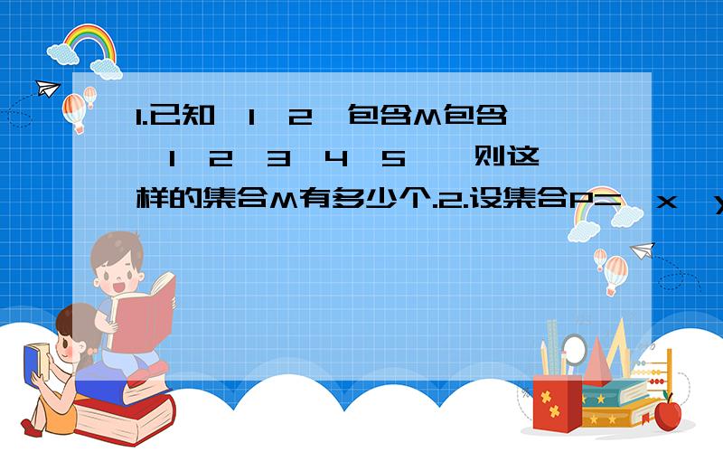 1.已知｛1,2｝包含M包含｛1,2,3,4,5｝,则这样的集合M有多少个.2.设集合P=｛x丨y=x²｝,集合Q=｛（x,y）y丨x²｝,则P、Q的关系是?A.P包含Q B.P包含于QC.P=Q D.以上都不对(那把正确答案告诉我.)3.若