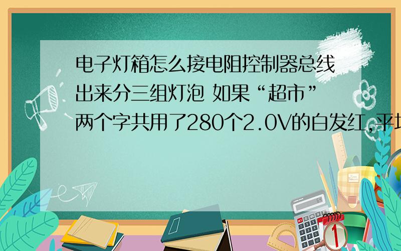 电子灯箱怎么接电阻控制器总线出来分三组灯泡 如果“超市”两个字共用了280个2.0V的白发红,平均分成三组,每组大约用了93个灯.算一下R限流=（220V－93×2v）÷18MA=1.89千欧,大约等于2千欧,也就