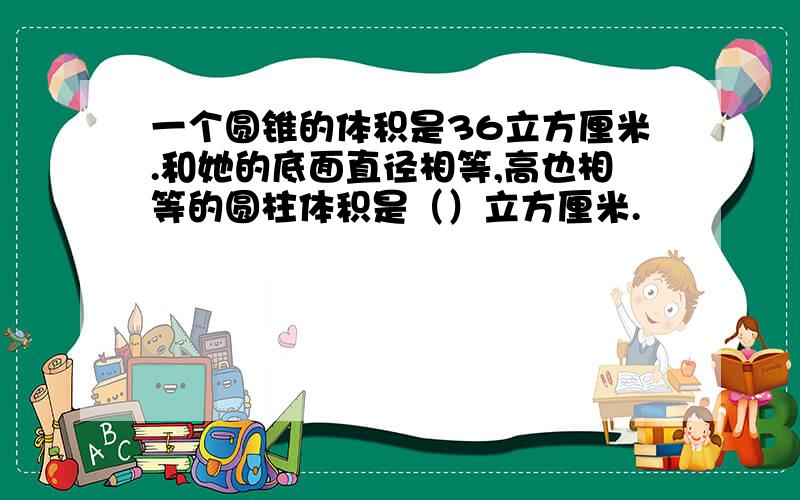 一个圆锥的体积是36立方厘米.和她的底面直径相等,高也相等的圆柱体积是（）立方厘米.