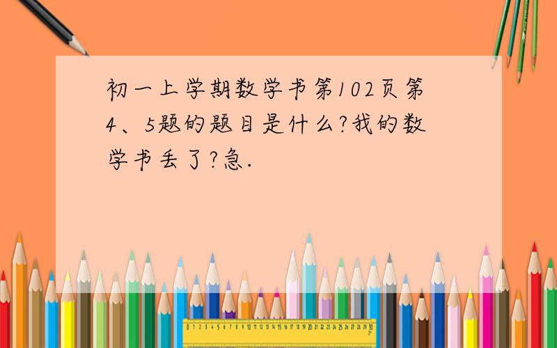 初一上学期数学书第102页第4、5题的题目是什么?我的数学书丢了?急.