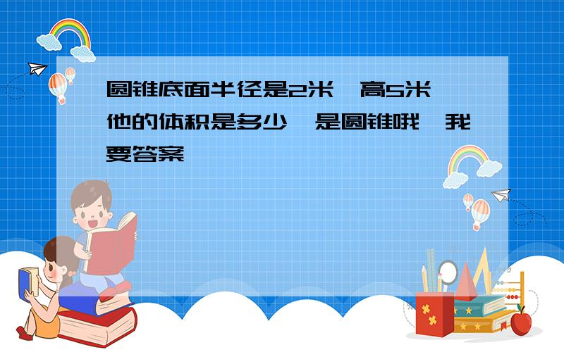 圆锥底面半径是2米,高5米,他的体积是多少,是圆锥哦,我要答案