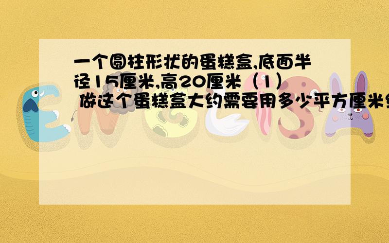 一个圆柱形状的蛋糕盒,底面半径15厘米,高20厘米（1） 做这个蛋糕盒大约需要用多少平方厘米纸板?（2）用彩带包扎这个蛋糕盒至少需要彩多少厘米?（大结处大约15厘米）