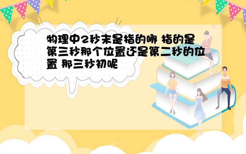 物理中2秒末是指的哪 指的是第三秒那个位置还是第二秒的位置 那三秒初呢