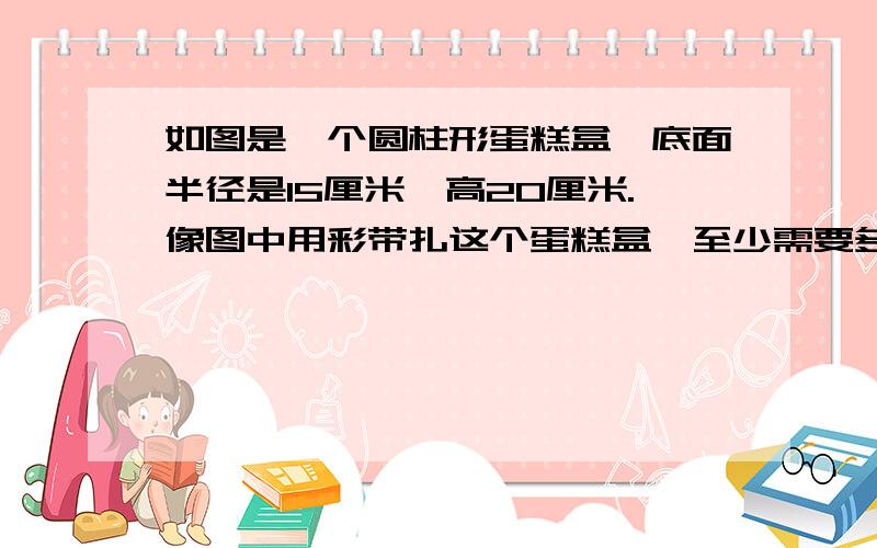 如图是一个圆柱形蛋糕盒,底面半径是15厘米,高20厘米.像图中用彩带扎这个蛋糕盒,至少需要多长的铁皮?是选自《课时作业》人教版六年级下册16页的第5题的第（2）小题.