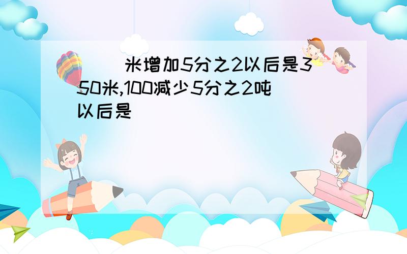 ( )米增加5分之2以后是350米,100减少5分之2吨以后是( )