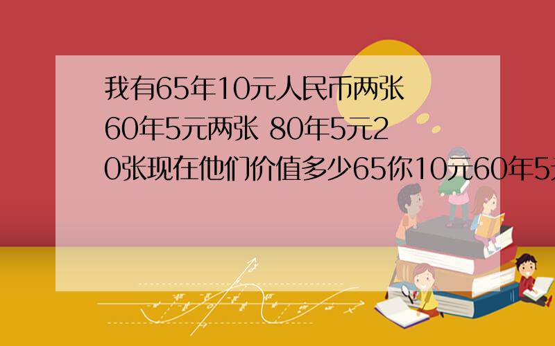 我有65年10元人民币两张 60年5元两张 80年5元20张现在他们价值多少65你10元60年5元比较新,80年5元是全新的顺号