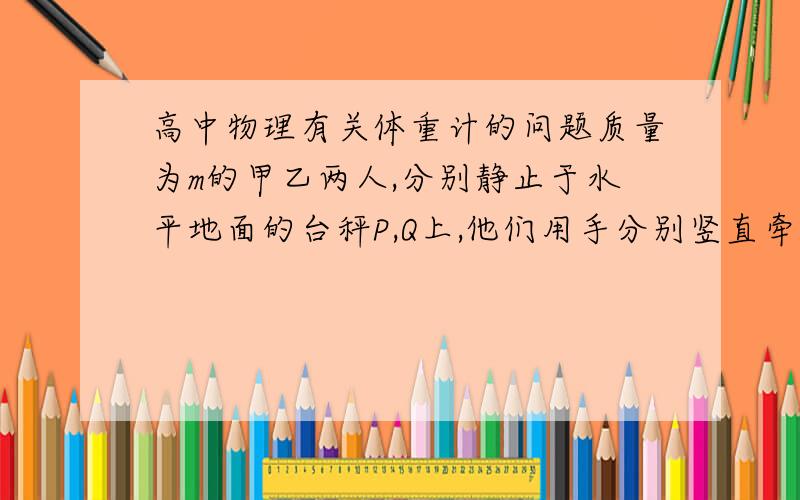 高中物理有关体重计的问题质量为m的甲乙两人,分别静止于水平地面的台秤P,Q上,他们用手分别竖直牵拉一只弹簧的两端,稳定弹簧秤的示数为F,若弹簧秤的质量不计,那么台秤P,Q的示数是多少（