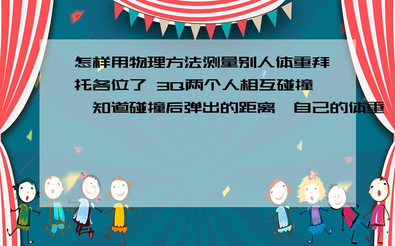 怎样用物理方法测量别人体重拜托各位了 3Q两个人相互碰撞,知道碰撞后弹出的距离,自己的体重,怎样求另一个人的体重,求祥解.