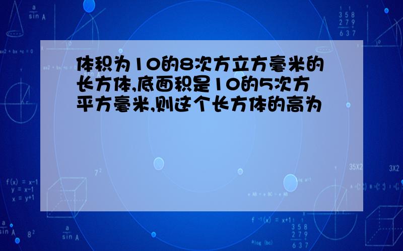 体积为10的8次方立方毫米的长方体,底面积是10的5次方平方毫米,则这个长方体的高为