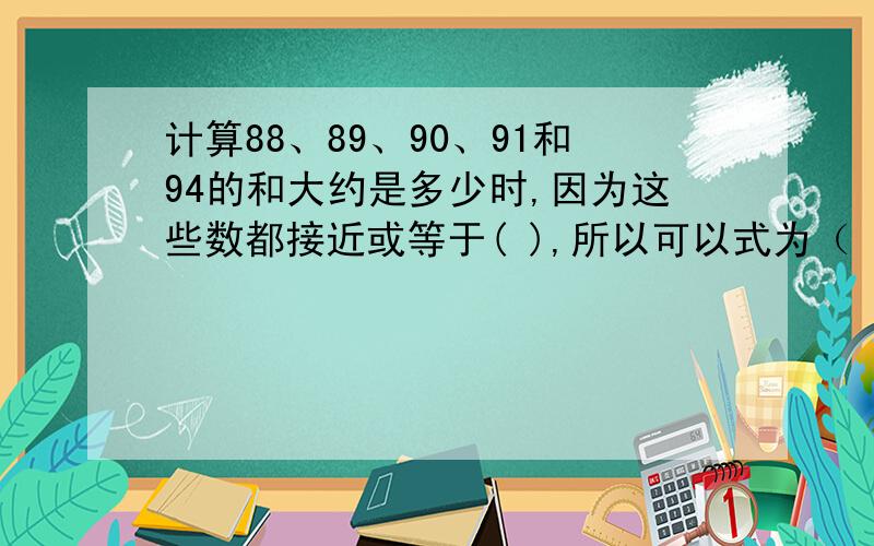 计算88、89、90、91和94的和大约是多少时,因为这些数都接近或等于( ),所以可以式为（ ）.